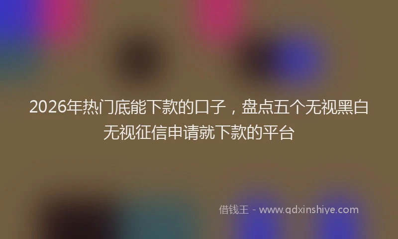 2026年热门底能下款的口子，盘点五个无视黑白无视征信申请就下款的平台