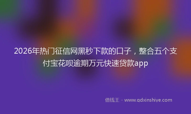 2026年热门征信网黑秒下款的口子，整合五个支付宝花呗逾期万元快速贷款app