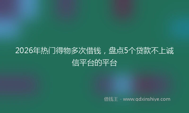 2026年热门得物多次借钱，盘点5个贷款不上诚信平台的平台