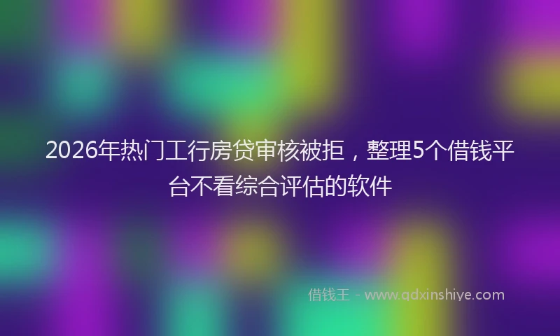2026年热门工行房贷审核被拒，整理5个借钱平台不看综合评估的软件
