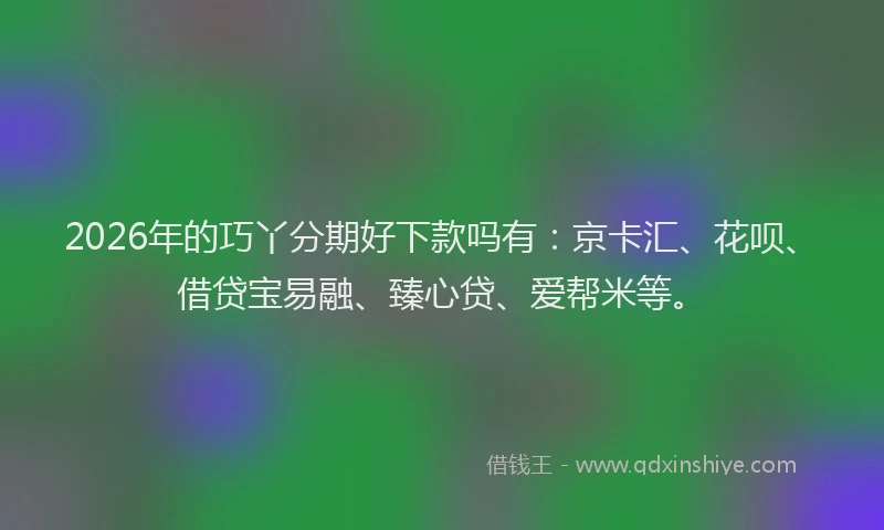 2026年的巧丫分期好下款吗有：京卡汇、花呗、借贷宝易融、臻心贷、爱帮米等。