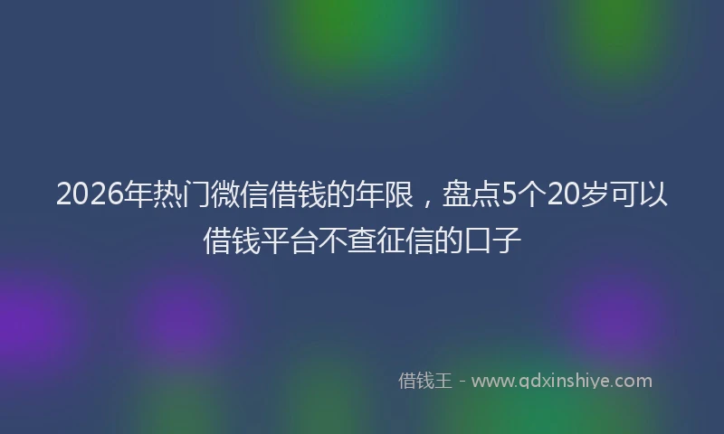 2026年热门微信借钱的年限，盘点5个20岁可以借钱平台不查征信的口子