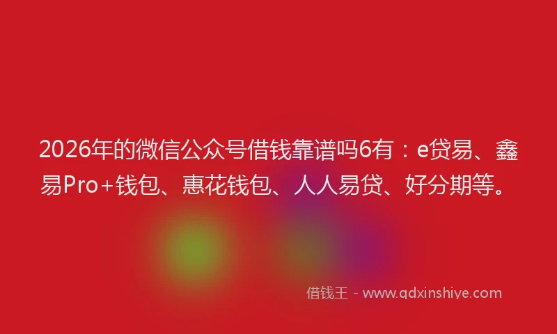 2026年的微信公众号借钱靠谱吗6有：e贷易、鑫易Pro+钱包、惠花钱包、人人易贷、好分期等。