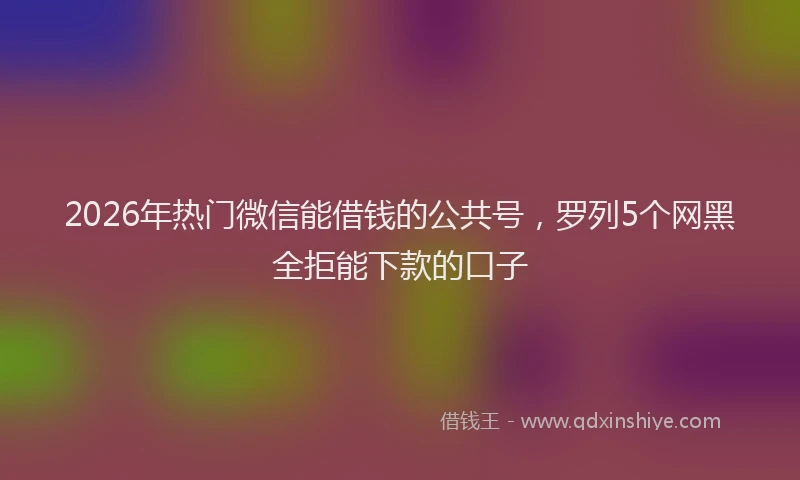 2026年热门微信能借钱的公共号，罗列5个网黑全拒能下款的口子