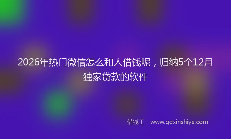 2026年热门微信怎么和人借钱呢，归纳5个12月独家贷款的软件