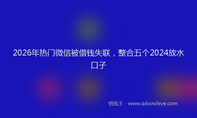 2026年热门微信被借钱失联,整合五个2024放水口子