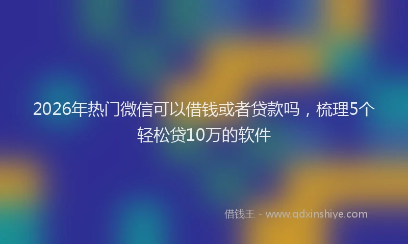 2026年热门微信可以借钱或者贷款吗,梳理5个轻松贷10万的软件