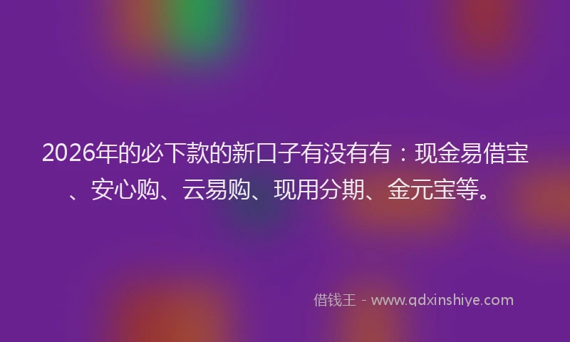 2026年的必下款的新口子有没有有：现金易借宝、安心购、云易购、现用分期、金元宝等。