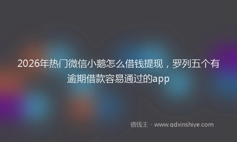 2026年热门微信小鹅怎么借钱提现，罗列五个有逾期借款容易通过的app