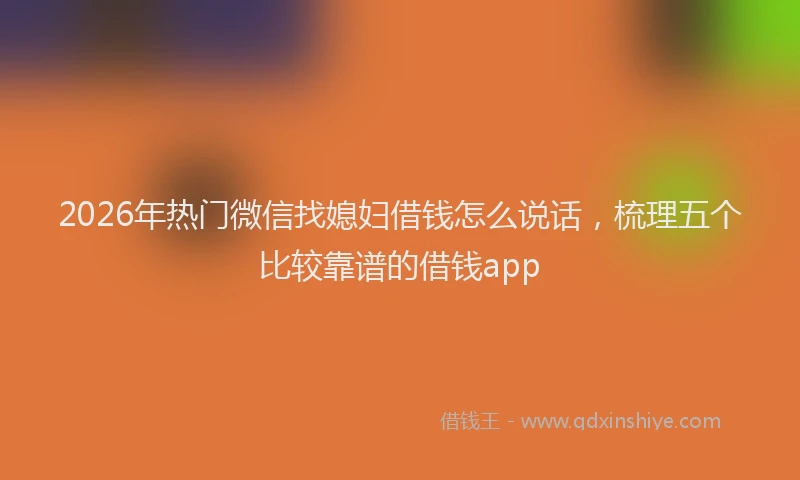 2026年热门微信找媳妇借钱怎么说话，梳理五个比较靠谱的借钱app