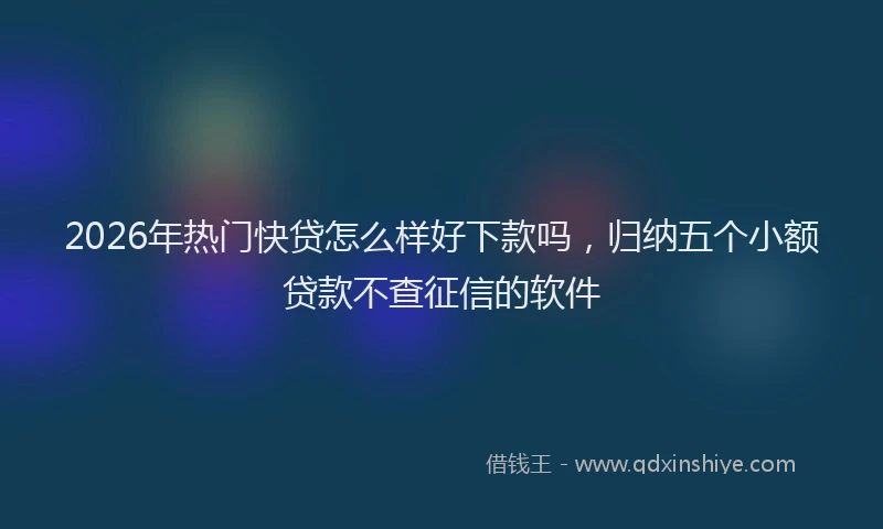 2026年热门快贷怎么样好下款吗，归纳五个小额贷款不查征信的软件