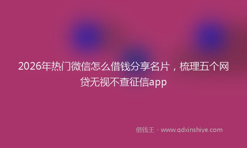 2026年热门微信怎么借钱分享名片，梳理五个网贷无视不查征信app