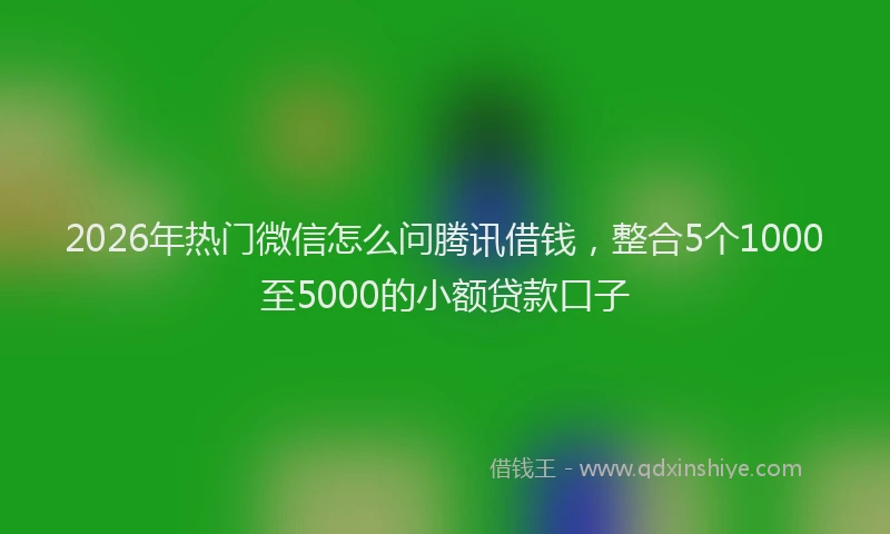 2026年热门微信怎么问腾讯借钱,整合5个1000至5000的小额贷款口子