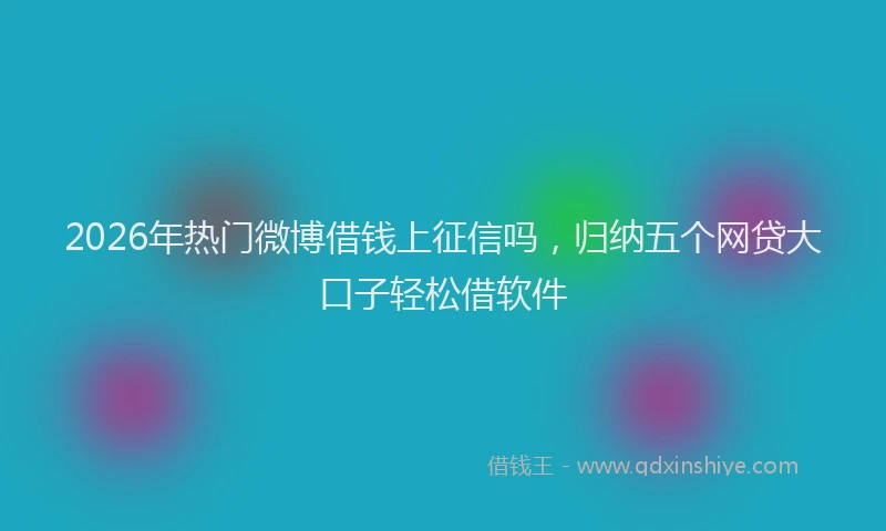 2026年热门微博借钱上征信吗，归纳五个网贷大口子轻松借软件