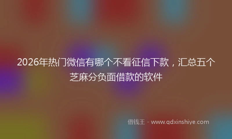 2026年热门微信有哪个不看征信下款，汇总五个芝麻分负面借款的软件