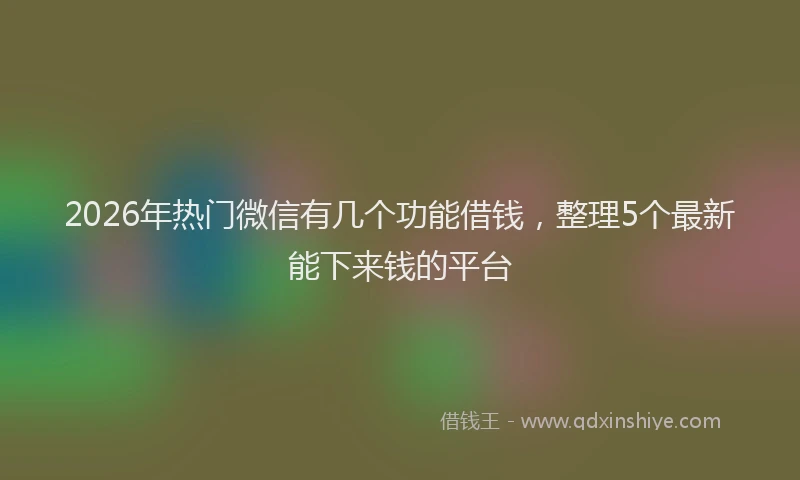 2026年热门微信有几个功能借钱，整理5个最新能下来钱的平台