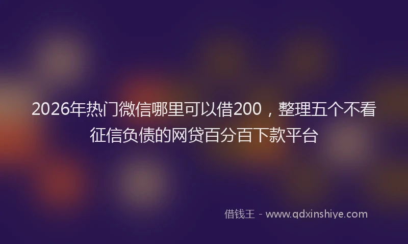 2026年热门微信哪里可以借200，整理五个不看征信负债的网贷百分百下款平台