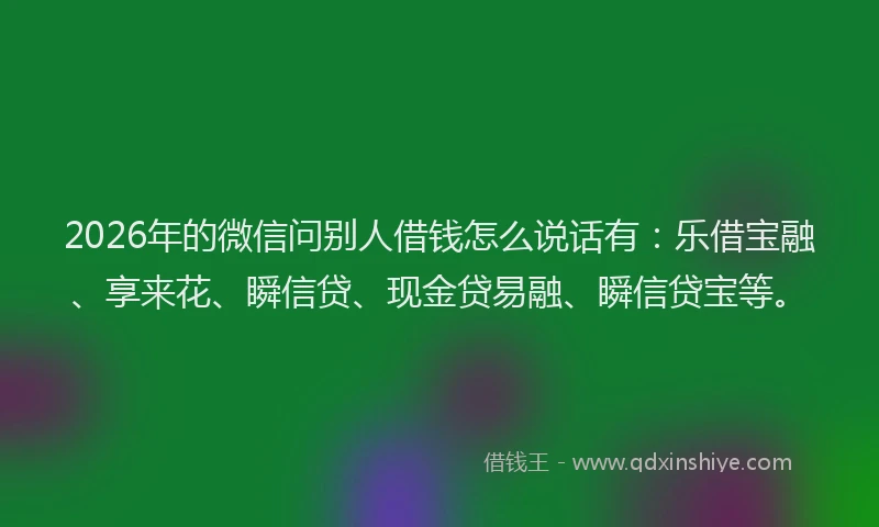 2026年的微信问别人借钱怎么说话有：乐借宝融、享来花、瞬信贷、现金贷易融、瞬信贷宝等。