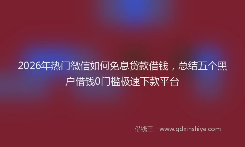 2026年热门微信如何免息贷款借钱，总结五个黑户借钱0门槛极速下款平台