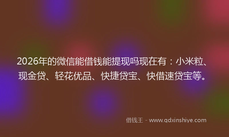 2026年的微信能借钱能提现吗现在有：小米粒、现金贷、轻花优品、快捷贷宝、快借速贷宝等。