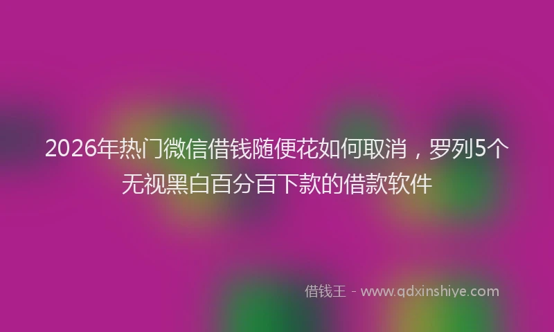 2026年热门微信借钱随便花如何取消，罗列5个无视黑白百分百下款的借款软件