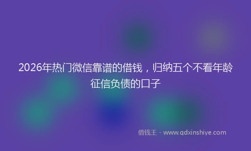 2026年热门微信靠谱的借钱，归纳五个不看年龄征信负债的口子