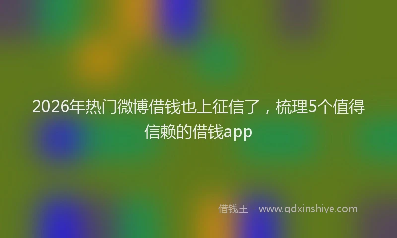 2026年热门微博借钱也上征信了，梳理5个值得信赖的借钱app