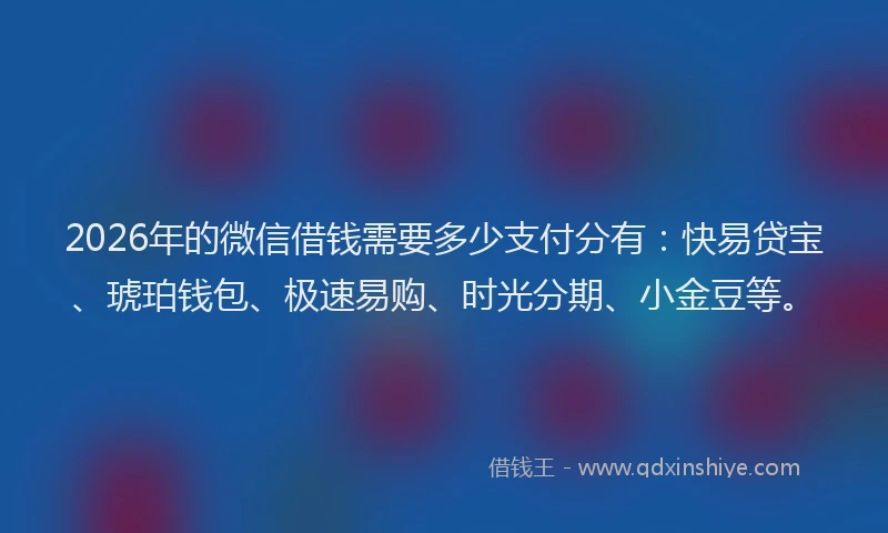 2026年的微信借钱需要多少支付分有：快易贷宝、琥珀钱包、极速易购、时光分期、小金豆等。