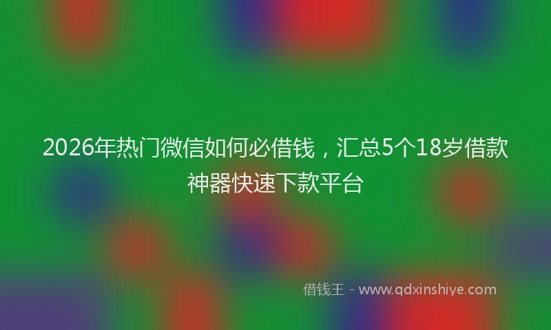 2026年热门微信如何必借钱，汇总5个18岁借款神器快速下款平台