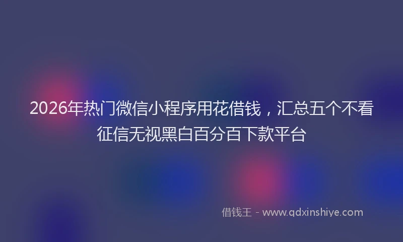2026年热门微信小程序用花借钱，汇总五个不看征信无视黑白百分百下款平台