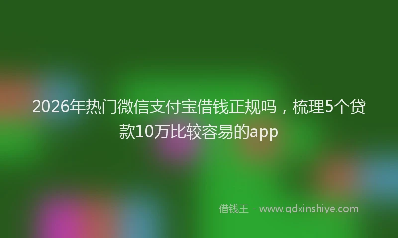 2026年热门微信支付宝借钱正规吗，梳理5个贷款10万比较容易的app