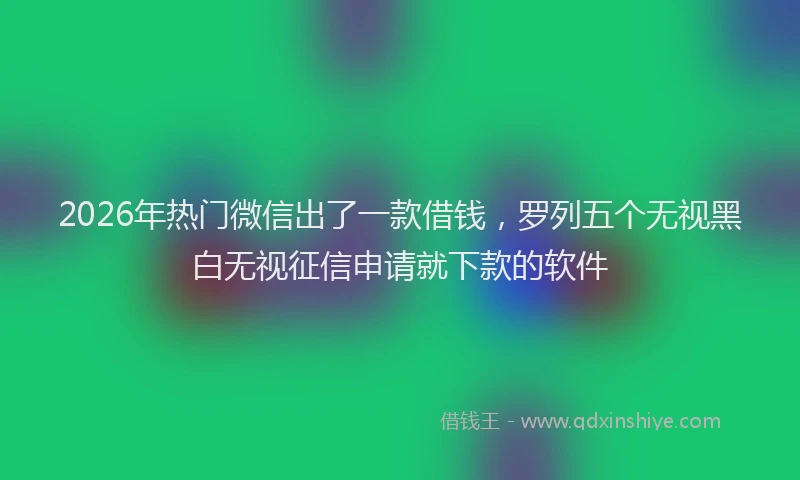 2026年热门微信出了一款借钱，罗列五个无视黑白无视征信申请就下款的软件