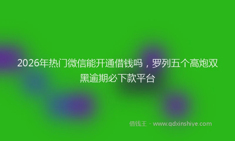 2026年热门微信能开通借钱吗，罗列五个高炮双黑逾期必下款平台