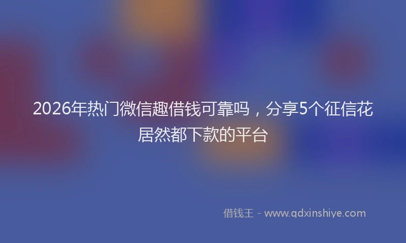 2026年热门微信趣借钱可靠吗，分享5个征信花居然都下款的平台