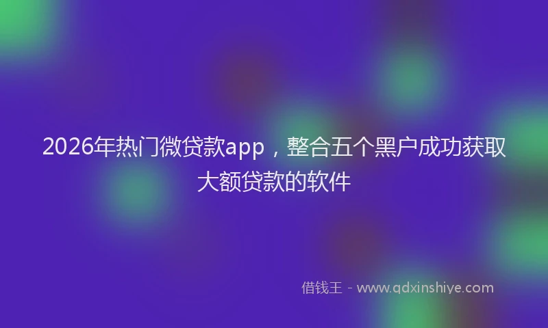2026年热门微贷款app，整合五个黑户成功获取大额贷款的软件