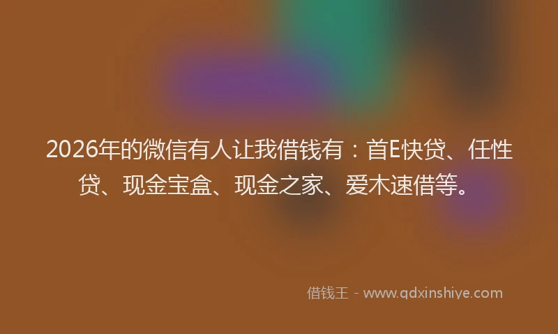 2026年的微信有人让我借钱有：首E快贷、任性贷、现金宝盒、现金之家、爱木速借等。