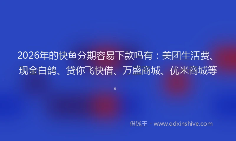 2026年的快鱼分期容易下款吗有:美团生活费、现金白鸽、贷你飞快借、万盛商城、优米商城等。