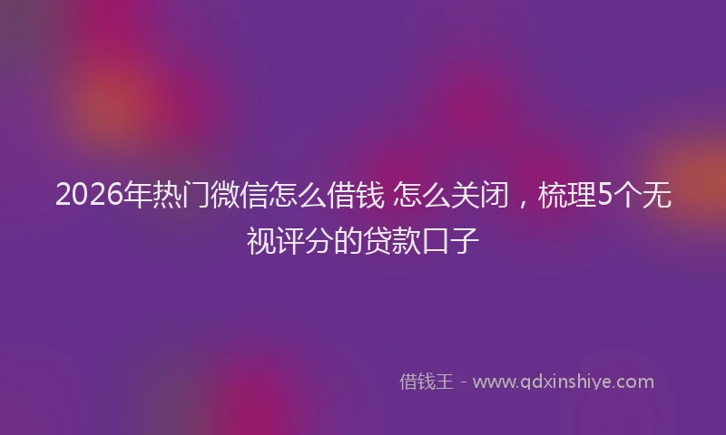 2026年热门微信怎么借钱 怎么关闭,梳理5个无视评分的贷款口子