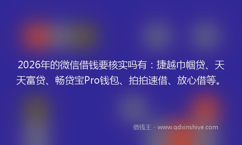 2026年的微信借钱要核实吗有：捷越巾帼贷、天天富贷、畅贷宝Pro钱包、拍拍速借、放心借等。