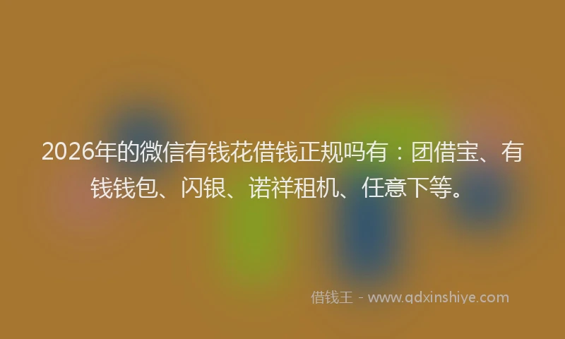 2026年的微信有钱花借钱正规吗有：团借宝、有钱钱包、闪银、诺祥租机、任意下等。