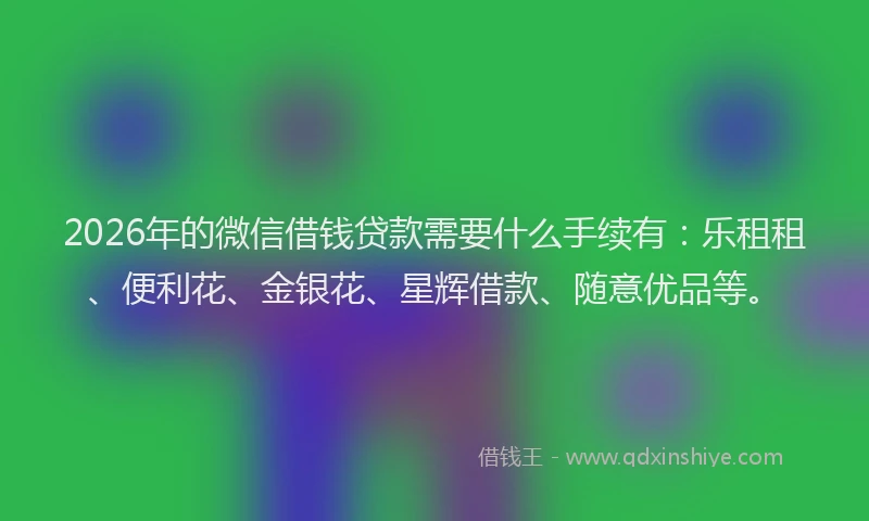2026年的微信借钱贷款需要什么手续有：乐租租、便利花、金银花、星辉借款、随意优品等。