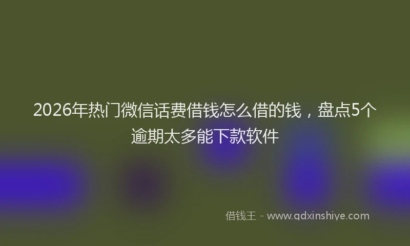 2026年热门微信话费借钱怎么借的钱，盘点5个逾期太多能下款软件