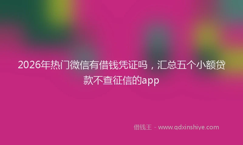 2026年热门微信有借钱凭证吗，汇总五个小额贷款不查征信的app