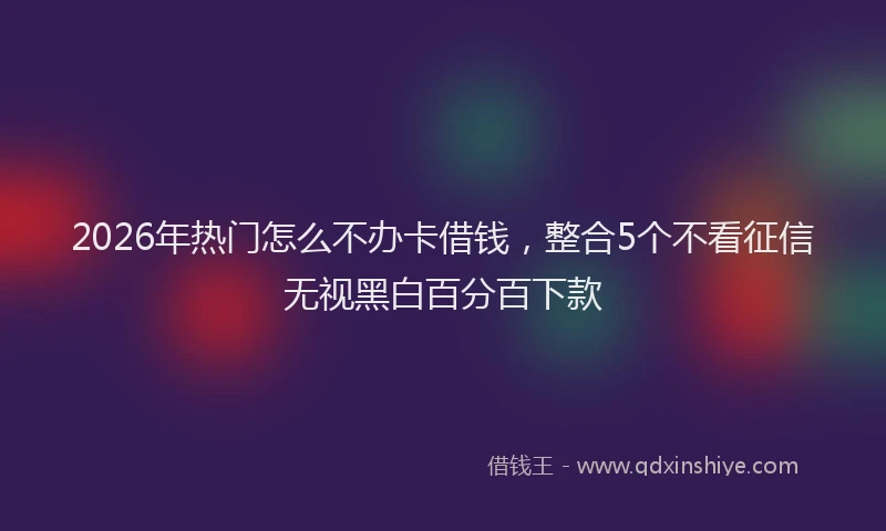 2026年热门怎么不办卡借钱，整合5个不看征信无视黑白百分百下款