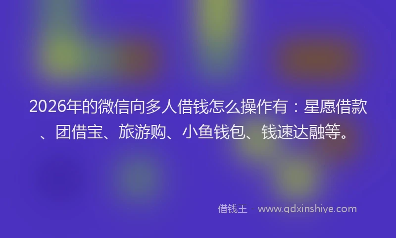 2026年的微信向多人借钱怎么操作有：星愿借款、团借宝、旅游购、小鱼钱包、钱速达融等。