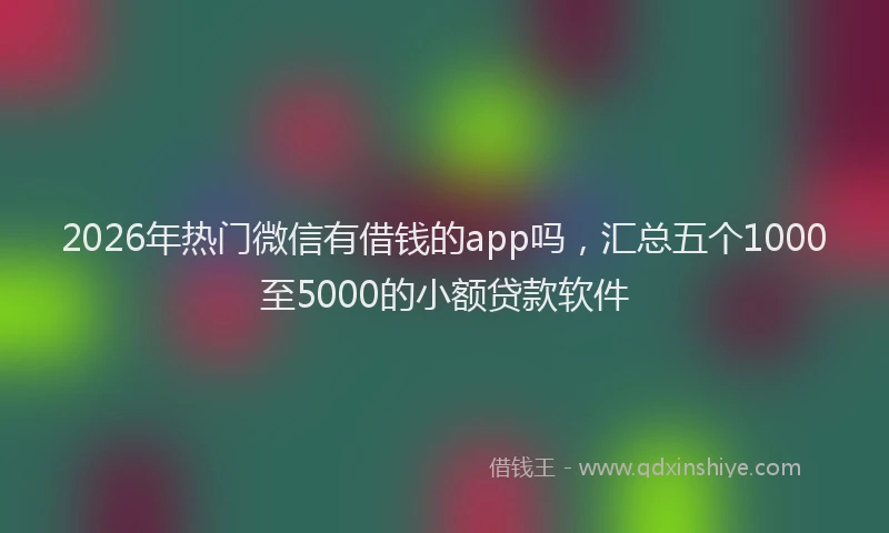 2026年热门微信有借钱的app吗，汇总五个1000至5000的小额贷款软件