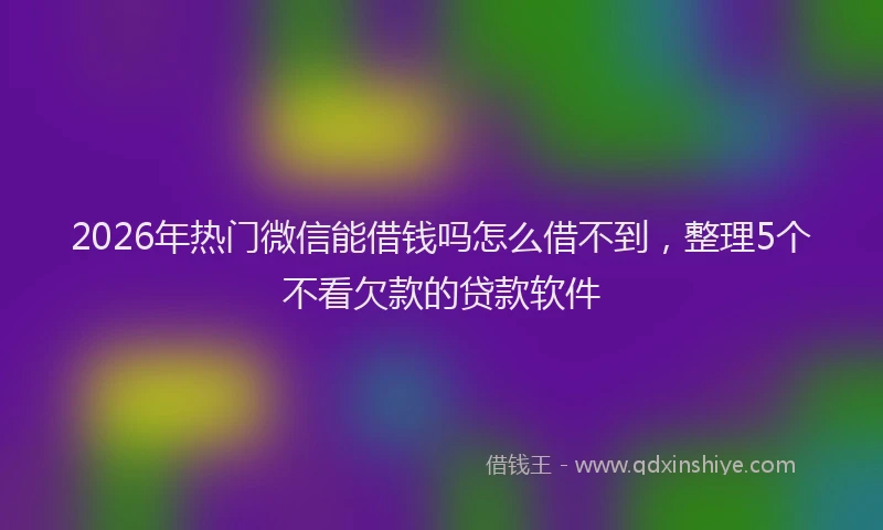 2026年热门微信能借钱吗怎么借不到，整理5个不看欠款的贷款软件