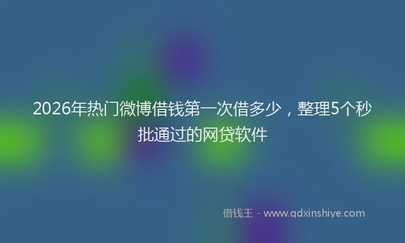 2026年热门微博借钱第一次借多少，整理5个秒批通过的网贷软件