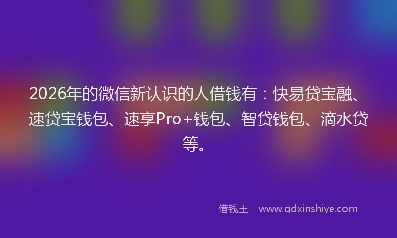 2026年的微信新认识的人借钱有：快易贷宝融、速贷宝钱包、速享Pro+钱包、智贷钱包、滴水贷等。