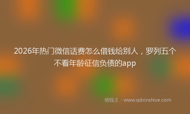2026年热门微信话费怎么借钱给别人，罗列五个不看年龄征信负债的app